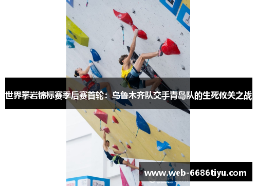 世界攀岩锦标赛季后赛首轮：乌鲁木齐队交手青岛队的生死攸关之战